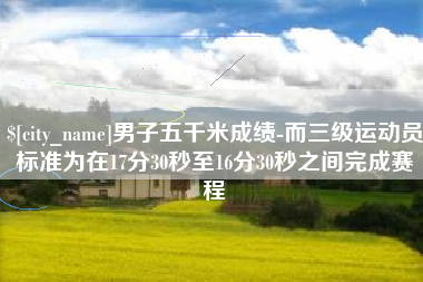 宜昌男子五千米成绩-而三级运动员标准为在17分30秒至16分30秒之间完成赛程