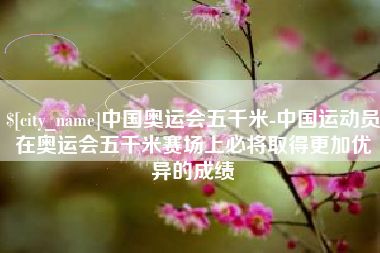 宜昌中国奥运会五千米-中国运动员在奥运会五千米赛场上必将取得更加优异的成绩