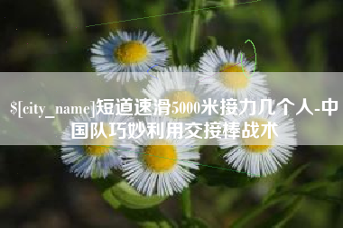宜昌短道速滑5000米接力几个人-中国队巧妙利用交接棒战术