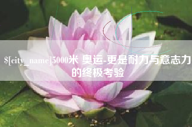 宜昌5000米 奥运-更是耐力与意志力的终极考验