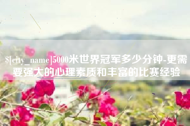 宜昌5000米世界冠军多少分钟-更需要强大的心理素质和丰富的比赛经验