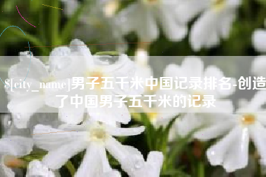 宜昌男子五千米中国记录排名-创造了中国男子五千米的记录