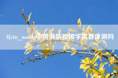 宜昌中国消防救援学院要体测吗