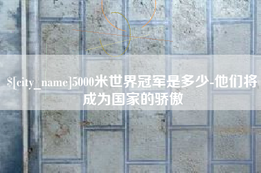 宜昌5000米世界冠军是多少-他们将成为国家的骄傲