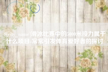 宜昌滑冰比赛中的5000米接力属于什么项目-常常引发体育爱好者的探讨