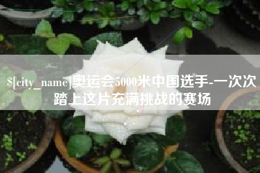 宜昌奥运会5000米中国选手-一次次踏上这片充满挑战的赛场