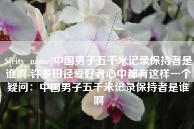 宜昌中国男子五千米记录保持者是谁啊-许多田径爱好者心中都有这样一个疑问：中国男子五千米记录保持者是谁啊