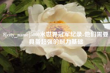 宜昌5000米世界冠军纪录-他们需要具备超强的耐力基础