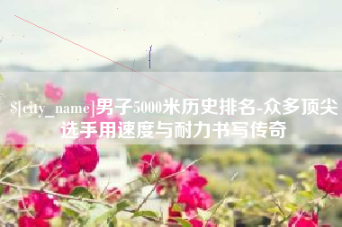 宜昌男子5000米历史排名-众多顶尖选手用速度与耐力书写传奇