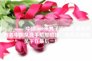 宜昌中国5000米男子运动员-而另外两名中国队选手哈那哈提·木哈买提和吴宇在最后一组出场