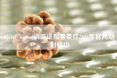 宜昌消防证报考条件2024年官网烟台福山